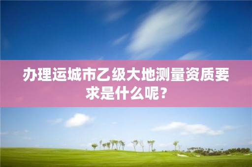 办理运城市乙级大地测量资质要求是什么呢？