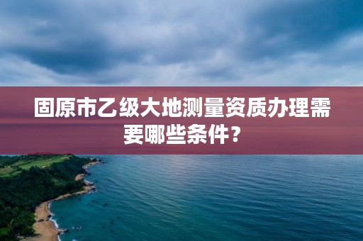 固原市乙级大地测量资质办理需要哪些条件？