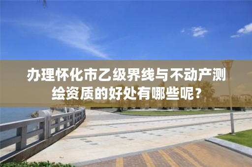 办理怀化市乙级界线与不动产测绘资质的好处有哪些呢？