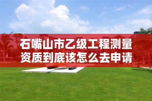 石嘴山市乙级工程测量资质到底该怎么去申请？