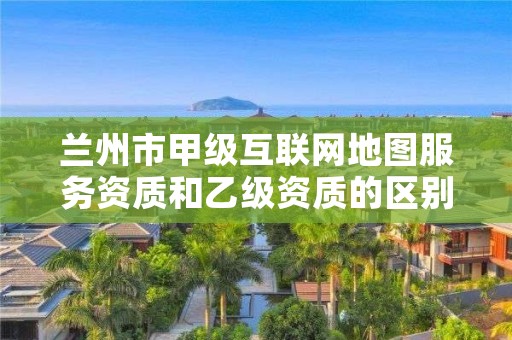 兰州市甲级互联网地图服务资质和乙级资质的区别是什么？