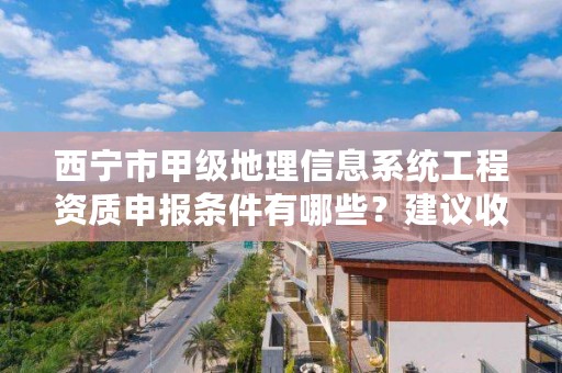 西宁市甲级地理信息系统工程资质申报条件有哪些？建议收藏！