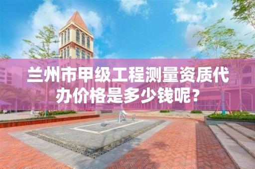 兰州市甲级工程测量资质代办价格是多少钱呢？