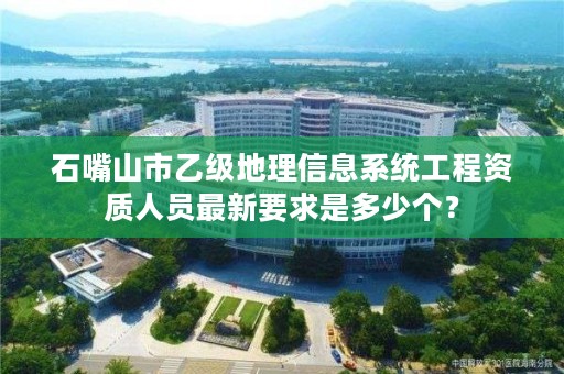 石嘴山市乙级地理信息系统工程资质人员最新要求是多少个？