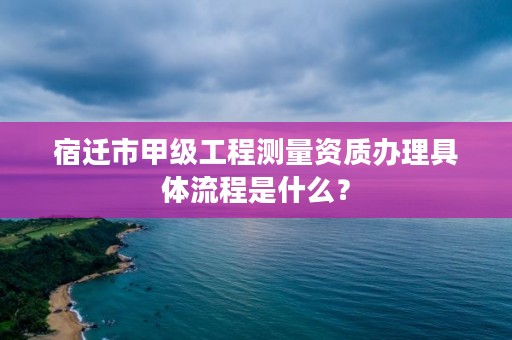 宿迁市甲级工程测量资质办理具体流程是什么？