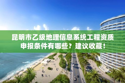 昆明市乙级地理信息系统工程资质申报条件有哪些？建议收藏！