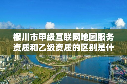 银川市甲级互联网地图服务资质和乙级资质的区别是什么？