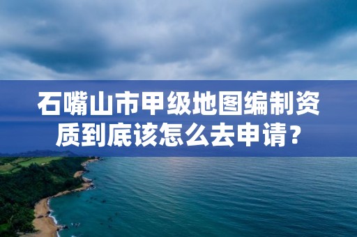 石嘴山市甲级地图编制资质到底该怎么去申请？