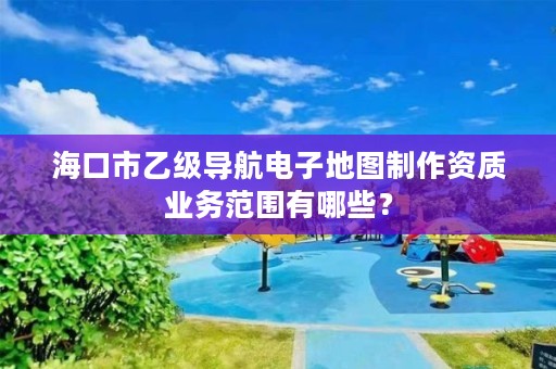 海口市乙级导航电子地图制作资质业务范围有哪些？