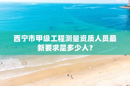 西宁市甲级工程测量资质人员最新要求是多少人？