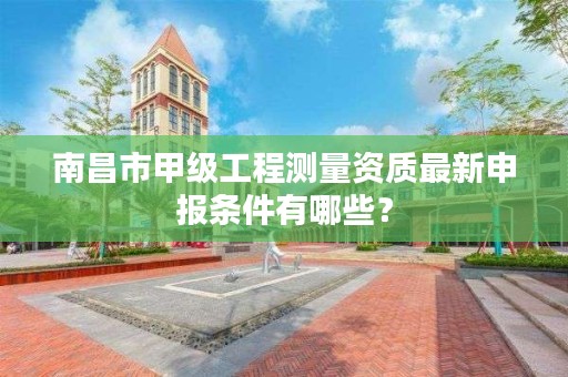 南昌市甲级工程测量资质最新申报条件有哪些？