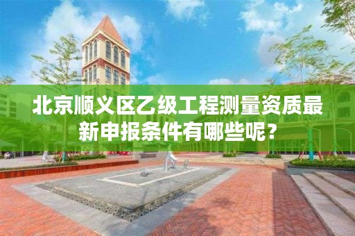 北京顺义区乙级工程测量资质最新申报条件有哪些呢？