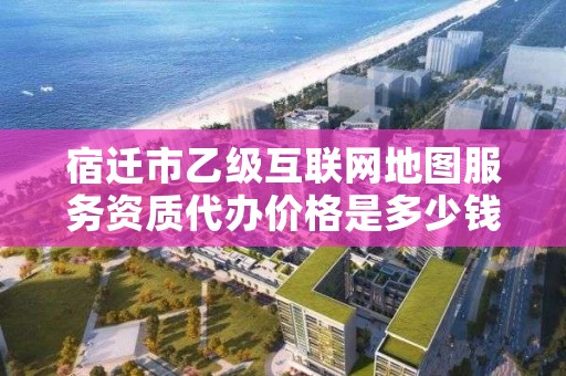 宿迁市乙级互联网地图服务资质代办价格是多少钱呢？