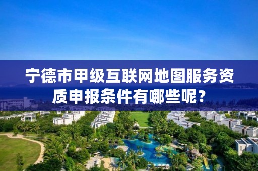 宁德市甲级互联网地图服务资质申报条件有哪些呢？