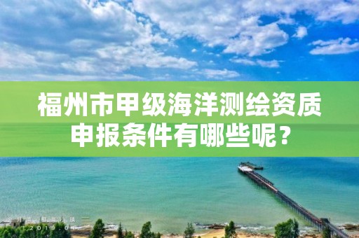 福州市甲级海洋测绘资质申报条件有哪些呢？