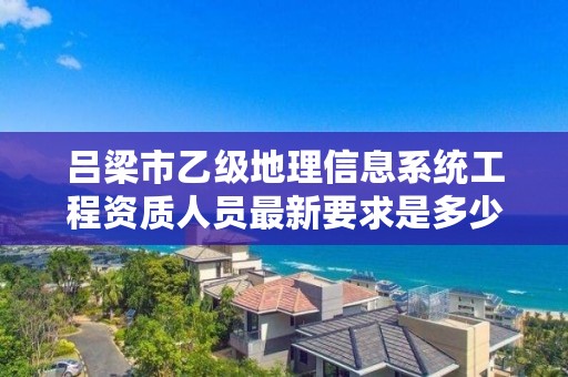 吕梁市乙级地理信息系统工程资质人员最新要求是多少个？