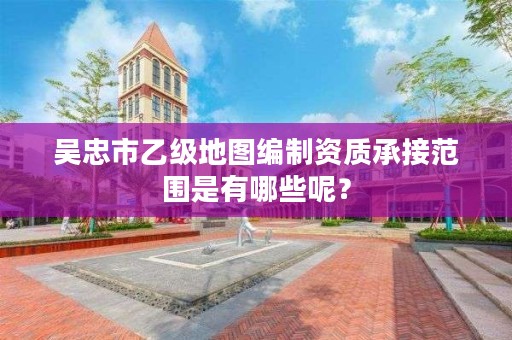 吴忠市乙级地图编制资质承接范围是有哪些呢？