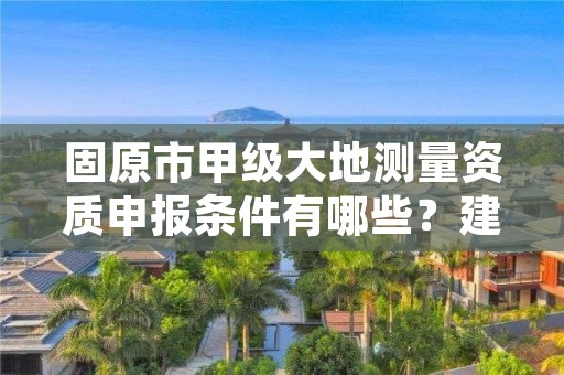 固原市甲级大地测量资质申报条件有哪些？建议收藏！