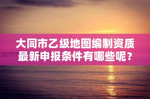 大同市乙级地图编制资质最新申报条件有哪些呢？