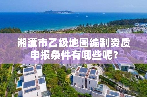 湘潭市乙级地图编制资质申报条件有哪些呢？