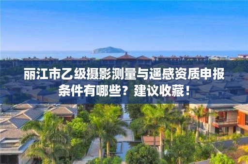 丽江市乙级摄影测量与遥感资质申报条件有哪些？建议收藏！