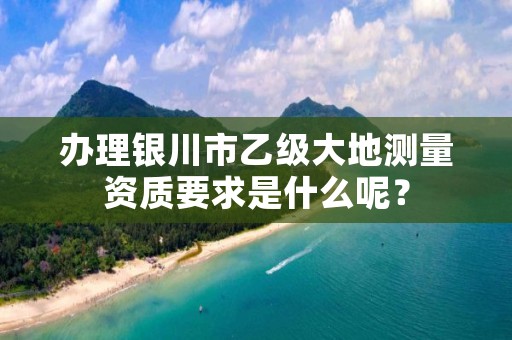 办理银川市乙级大地测量资质要求是什么呢？