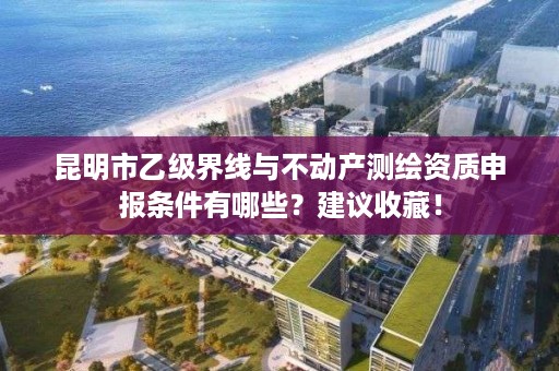 昆明市乙级界线与不动产测绘资质申报条件有哪些？建议收藏！