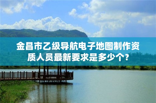 金昌市乙级导航电子地图制作资质人员最新要求是多少个？