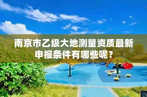 南京市乙级大地测量资质最新申报条件有哪些呢？