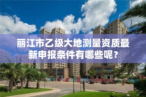 丽江市乙级大地测量资质最新申报条件有哪些呢？