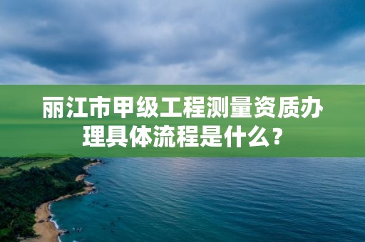 丽江市甲级工程测量资质办理具体流程是什么？