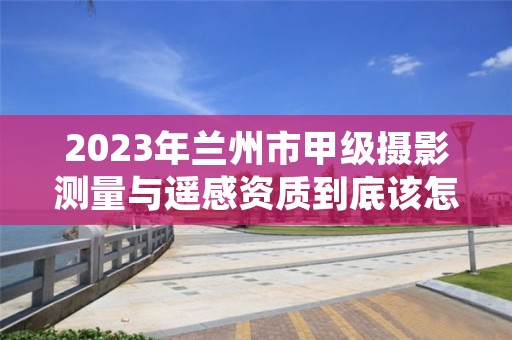 2023年兰州市甲级摄影测量与遥感资质到底该怎么去申请？