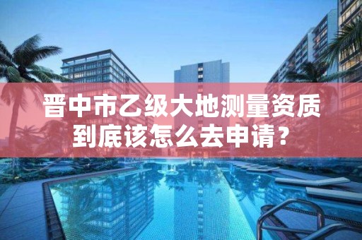 晋中市乙级大地测量资质到底该怎么去申请？