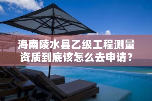 海南陵水县乙级工程测量资质到底该怎么去申请？