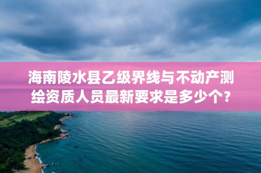 海南陵水县乙级界线与不动产测绘资质人员最新要求是多少个？