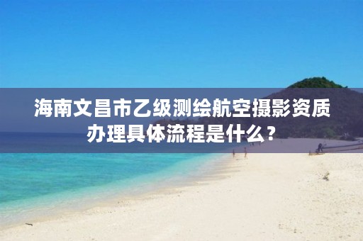 海南文昌市乙级测绘航空摄影资质办理具体流程是什么？