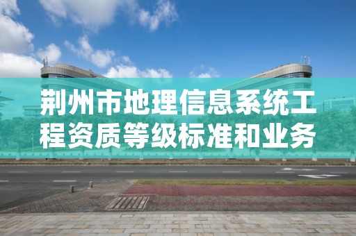 荆州市地理信息系统工程资质等级标准和业务范围分别是什么？