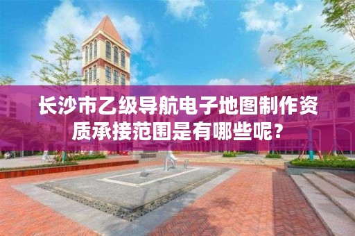 长沙市乙级导航电子地图制作资质承接范围是有哪些呢？