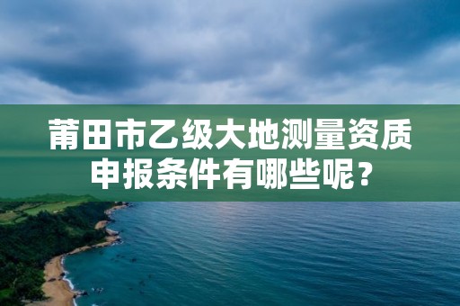 莆田市乙级大地测量资质申报条件有哪些呢？