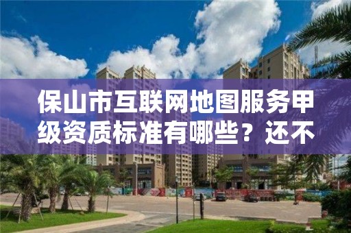 保山市互联网地图服务甲级资质标准有哪些？还不清楚得看过来