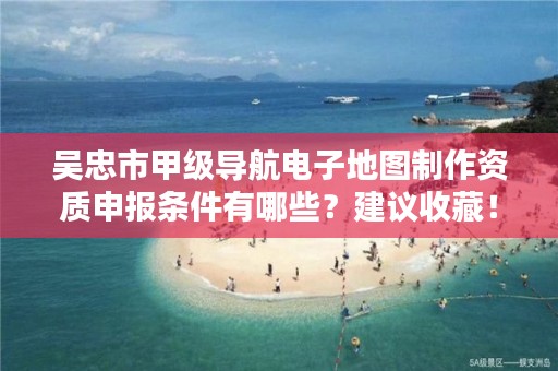 吴忠市甲级导航电子地图制作资质申报条件有哪些？建议收藏！