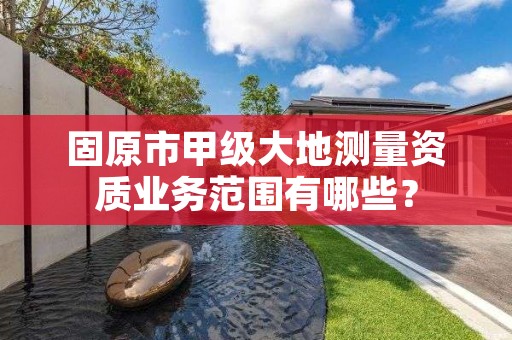 固原市甲级大地测量资质业务范围有哪些？