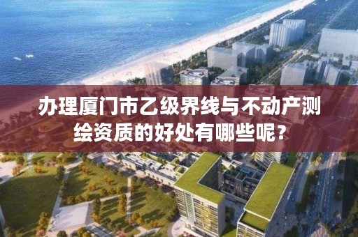 办理厦门市乙级界线与不动产测绘资质的好处有哪些呢？