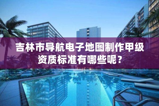 吉林市导航电子地图制作甲级资质标准有哪些呢？