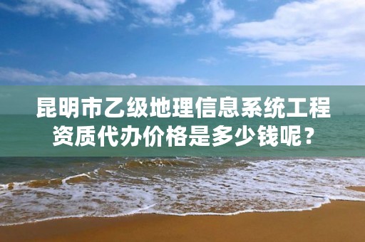 昆明市乙级地理信息系统工程资质代办价格是多少钱呢？