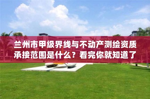 兰州市甲级界线与不动产测绘资质承接范围是什么？看完你就知道了