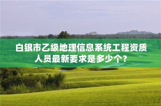 白银市乙级地理信息系统工程资质人员最新要求是多少个？