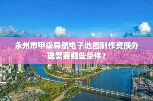 永州市甲级导航电子地图制作资质办理需要哪些条件？