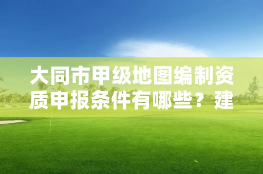 大同市甲级地图编制资质申报条件有哪些？建议收藏！