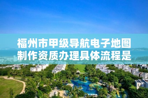 福州市甲级导航电子地图制作资质办理具体流程是什么？